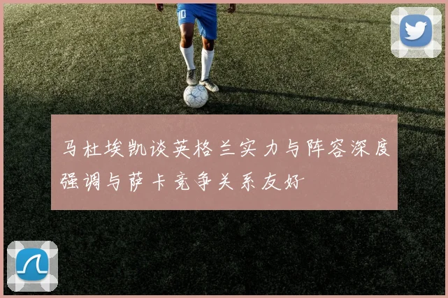 马杜埃凯谈英格兰实力与阵容深度强调与萨卡竞争关系友好
