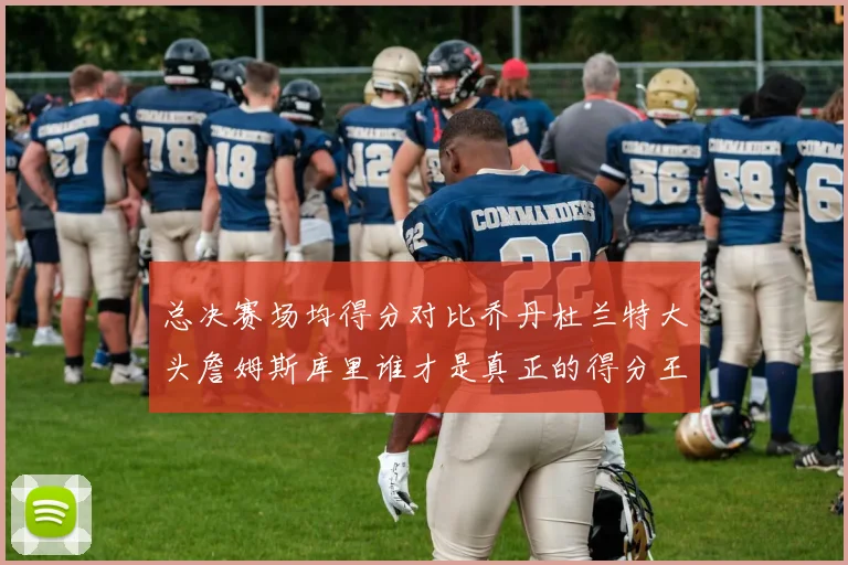 总决赛场均得分对比乔丹杜兰特大头詹姆斯库里谁才是真正的得分王