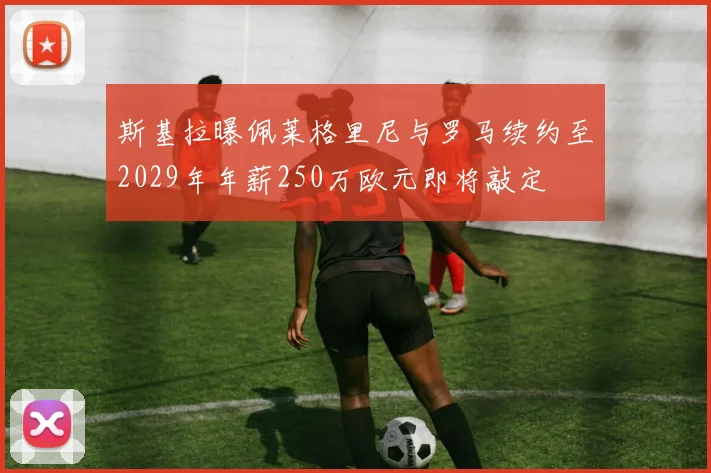 斯基拉曝佩莱格里尼与罗马续约至2029年年薪250万欧元即将敲定