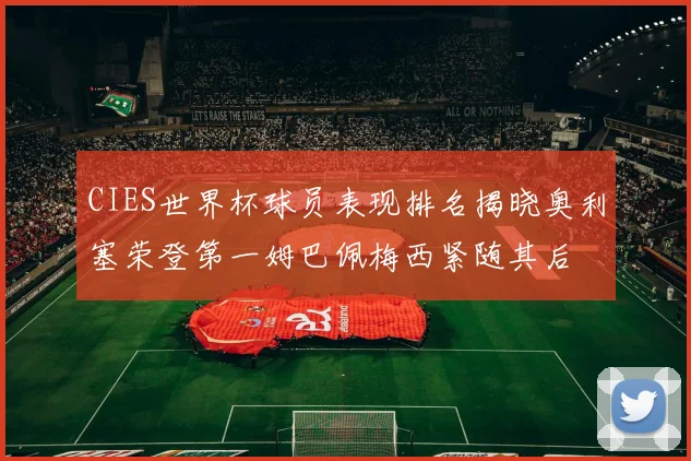 CIES世界杯球员表现排名揭晓奥利塞荣登第一姆巴佩梅西紧随其后
