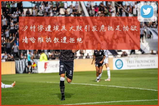 沙特惨遭埃及大败引发危机足协欲请哈维执教遭拒绝