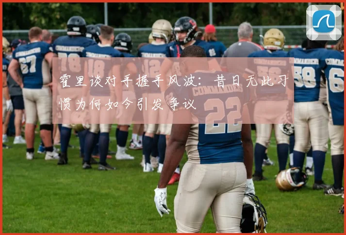 霍里谈对手握手风波：昔日无此习惯为何如今引发争议