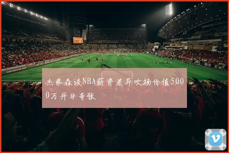 杰弗森谈NBA薪资差异吹杨价值5000万并非夸张