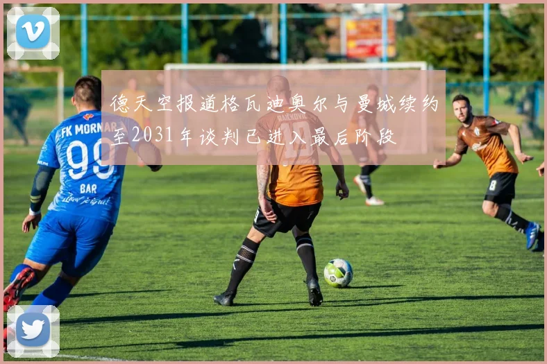 德天空报道格瓦迪奥尔与曼城续约至2031年谈判已进入最后阶段