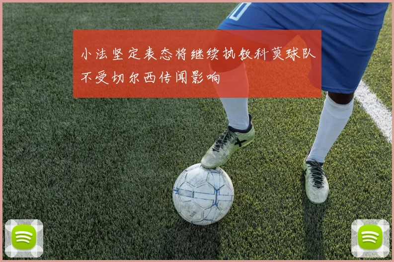 小法坚定表态将继续执教科莫球队不受切尔西传闻影响