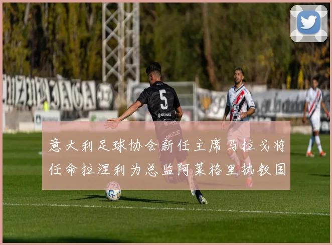 意大利足球协会新任主席马拉戈将任命拉涅利为总监阿莱格里执教国家队