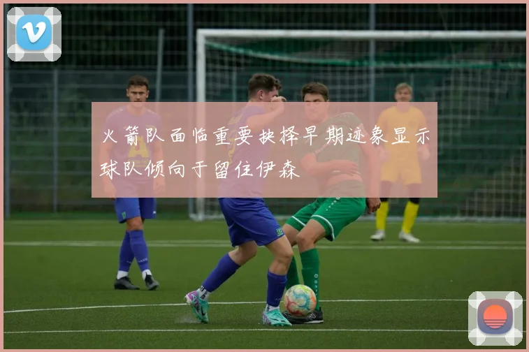 火箭队面临重要抉择早期迹象显示球队倾向于留住伊森