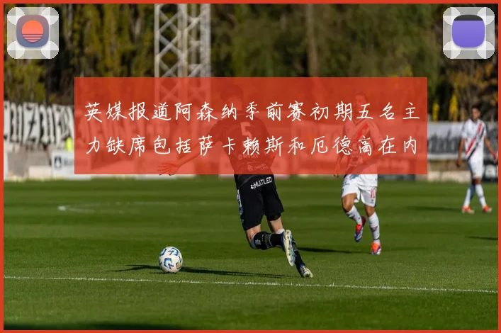 英媒报道阿森纳季前赛初期五名主力缺席包括萨卡赖斯和厄德高在内