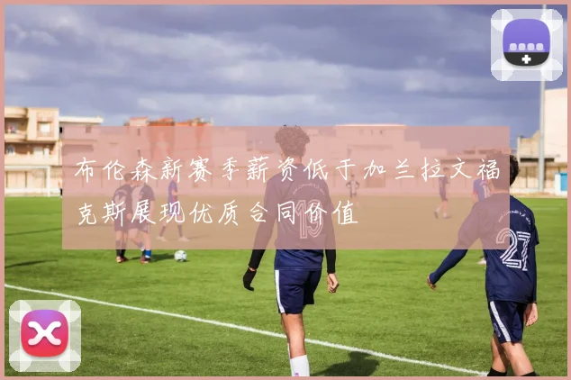 布伦森新赛季薪资低于加兰拉文福克斯展现优质合同价值