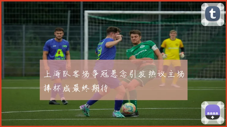 上海队客场争冠悬念引发热议主场捧杯成最终期待
