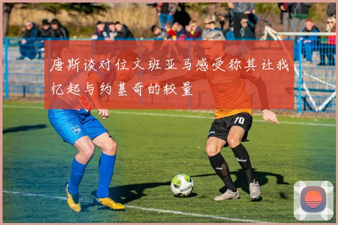 唐斯谈对位文班亚马感受称其让我忆起与约基奇的较量