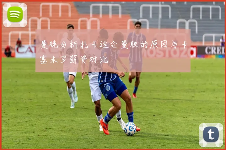 曼晚分析扎卡适合曼联的原因与卡塞米罗薪资对比