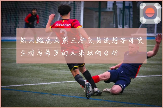 热火雄鹿灰熊三方交易设想字母莫兰特与希罗的未来动向分析
