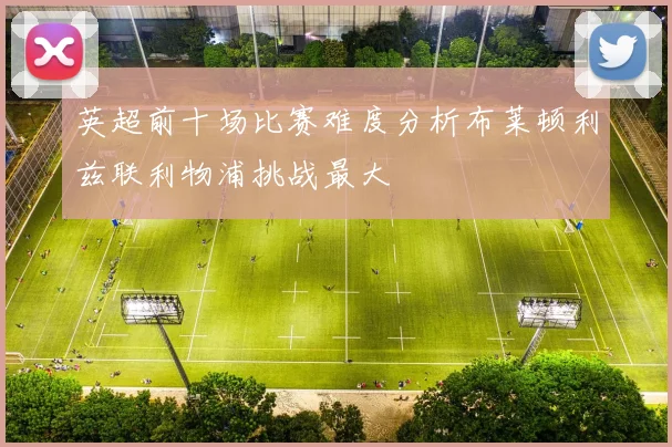 英超前十场比赛难度分析布莱顿利兹联利物浦挑战最大