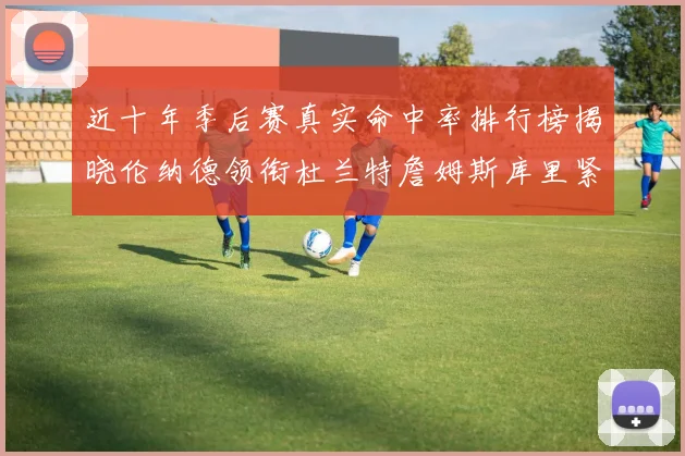 近十年季后赛真实命中率排行榜揭晓伦纳德领衔杜兰特詹姆斯库里紧随其后