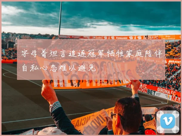 字母哥坦言追逐冠军牺牲家庭陪伴自私心态难以避免
