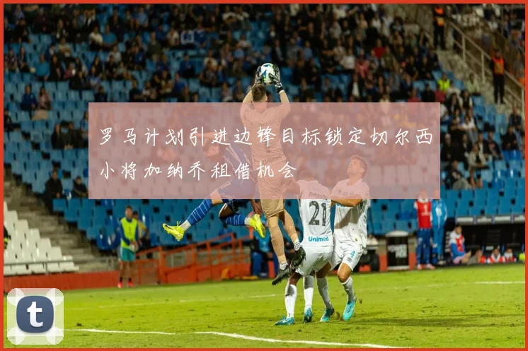 罗马计划引进边锋目标锁定切尔西小将加纳乔租借机会