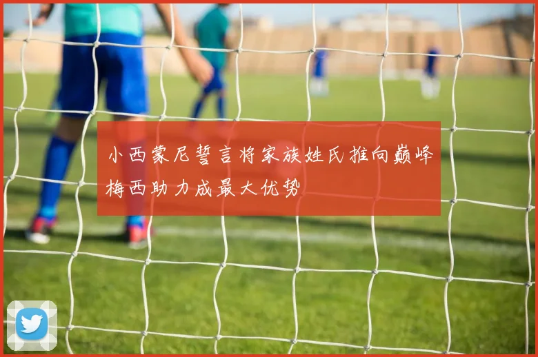 小西蒙尼誓言将家族姓氏推向巅峰梅西助力成最大优势