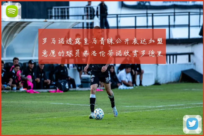 罗马诺透露皇马青睐公开表达加盟意愿的球员弗洛伦蒂诺欣赏罗德里