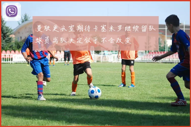 曼联更衣室期待卡塞米罗继续留队球员离队决定似乎不会改变