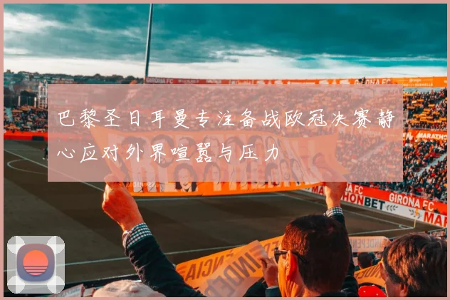 巴黎圣日耳曼专注备战欧冠决赛静心应对外界喧嚣与压力