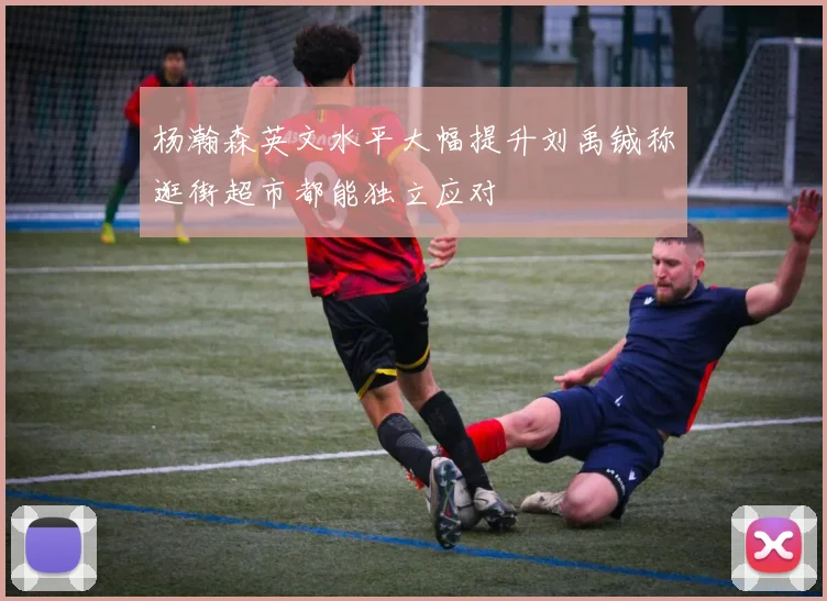 杨瀚森英文水平大幅提升刘禹铖称逛街超市都能独立应对