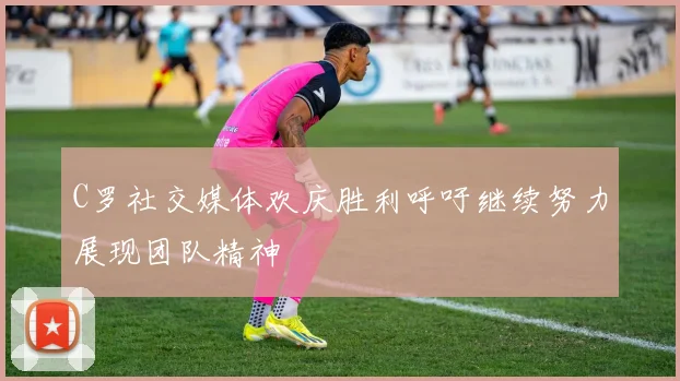 C罗社交媒体欢庆胜利呼吁继续努力展现团队精神