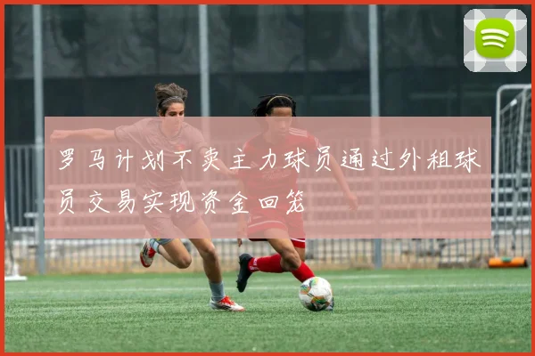 罗马计划不卖主力球员通过外租球员交易实现资金回笼