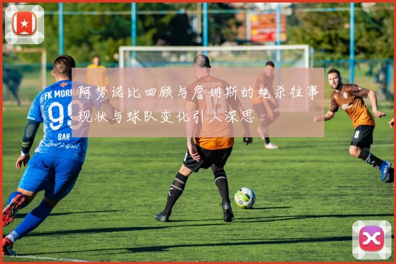 阿努诺比回顾与詹姆斯的绝杀往事现状与球队变化引人深思