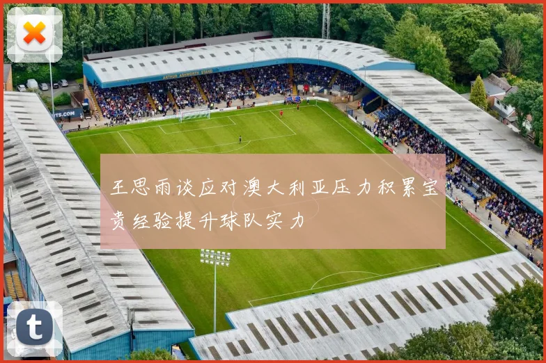 王思雨谈应对澳大利亚压力积累宝贵经验提升球队实力