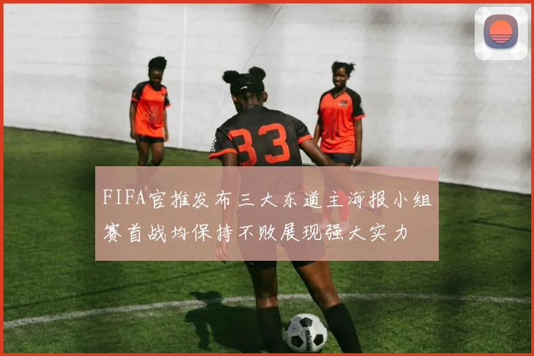 FIFA官推发布三大东道主海报小组赛首战均保持不败展现强大实力