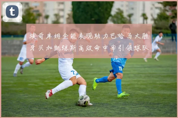 埃奇库姆全能表现助力巴哈马大胜牙买加凯琼斯高效命中率引领球队胜利