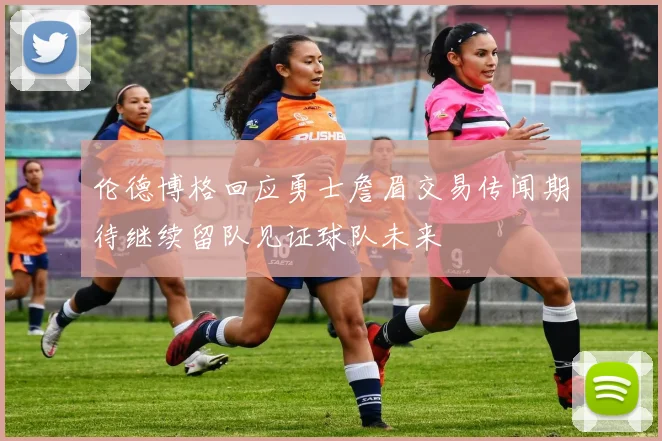 伦德博格回应勇士詹眉交易传闻期待继续留队见证球队未来