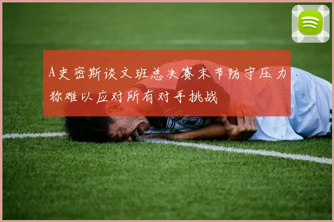 A史密斯谈文班总决赛末节防守压力称难以应对所有对手挑战
